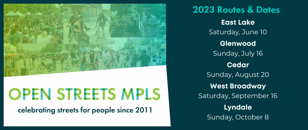 Open Streets MPLS: celebrating streets for people since 2011. 2023 Routes & Dates: East Lake, Saturday, June 10; Glenwood, Sunday, July 16; Cedar, Sunday, August 20; West Broadway, Saturday, September 16; and Lyndale, Sunday, October 8.