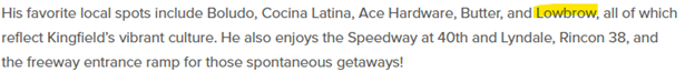Screen shot of text with the word Lowbrow highlighted. The text reads: His favorite local spots include Boludo, Cocina Latina, Ace Hardware, Butter, and Lowbrow, all of which
reflect Kingfield's vibrant culture. He also enjoys the Speedway at 40th and Lyndale, Rincon 38, and
the freeway entrance ramp for those spontaneous getaways!