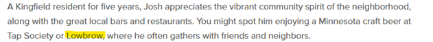 Screen shot of text with the word Lowbrow highlighted. The text reads: A Kingfield resident for five years, Josh appreciates the vibrant community spirit of the neighborhood,along with the great local bars and restaurants. You might spot him enjoying a Minnesota craft beer at Tap Society or Lowbrow, where he often gathers with friends and neighbors.