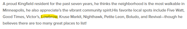 Screen shot of text with the word Lowbrow highlighted. The text reads: A proud Kingfield resident for the past seven years, he thinks the neighborhood is the most walkable in Minneapolis, he also appreciates the vibrant community spirit. His favorite local spots include Five Watt,
Good Times, Victor's, Lowbrow, Kruse Markit, Nighthawk, Petite Leon, Boludo, and Revival-though hebelieves there are too many great places to list!
