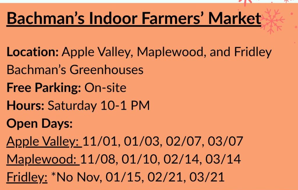 Bachman's Indoor Farmers' Market. Location: Apple Valley, Maplewood, and Fridley Bachman's Greenhouses. Free Parking: On-site. Hours: Saturday 10-1 PM. Open Days: Apple Valley: 11/01, 01/03, 02/07, 03/07. Maplewood: 11/08, 01/10, 02/14, 03/14. Fridley: *****No Nov, 01/15, 02/21, 03/21.