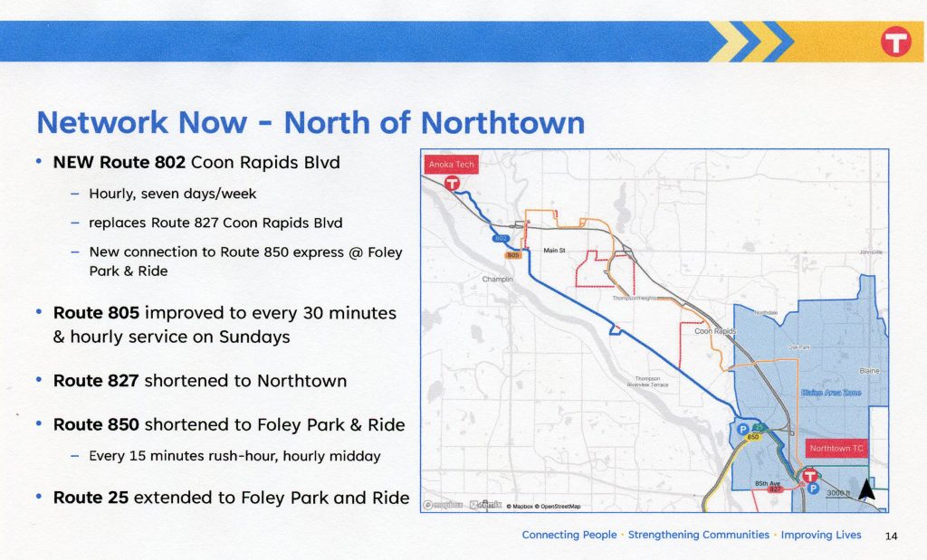Network Now - North of Northtown.
New Route 802 Coon Rapids BLVD: hourly, seven days a week.
Route 805" Improved to every 30 minutes and hourly service on Sundays.
Route 827: shortened to Northtown.
Route 850: Shortened to Foley Park & Ride.
Route 25: Extended to Foley Park & Ride.